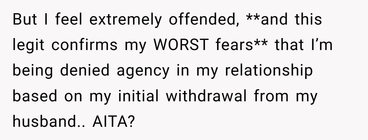 But I feel extremely offended, **and this legit confirms my WORST fears** that I’m being denied agency in my relationship based on my initial withdrawal from my husband.. AITA?