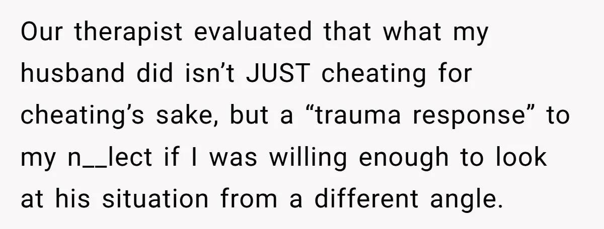 Our therapist evaluated that what my husband did isn’t JUST cheating for cheating’s sake, but a “trauma response” to my n__lect if I was willing enough to look at his...