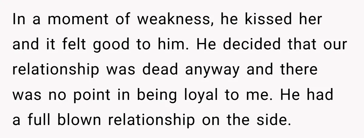 In a moment of weakness, he kissed her and it felt good to him. He decided that our relationship was dead anyway and there was no point in being loyal...
