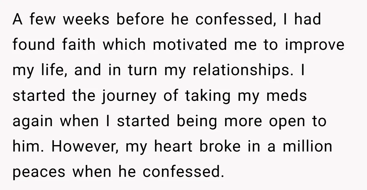 A few weeks before he confessed, I had found faith which motivated me to improve my life, and in turn my relationships. I started the journey of taking my meds...