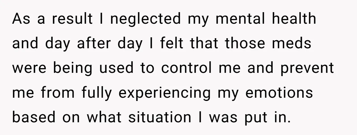 As a result I neglected my mental health and day after day I felt that those meds were being used to control me and prevent me from fully experiencing my...