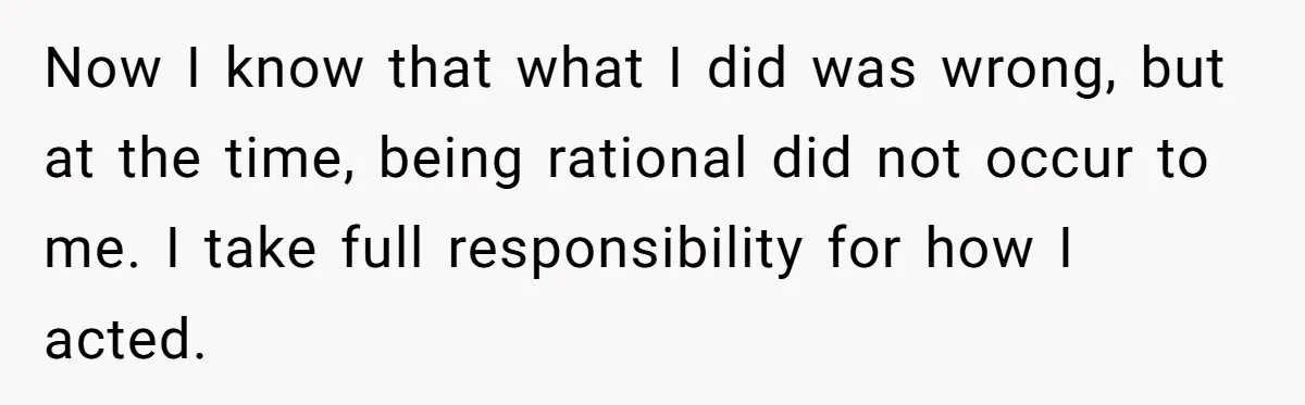 Now I know that what I did was wrong, but at the time, being rational did not occur to me. I take full responsibility for how I acted.