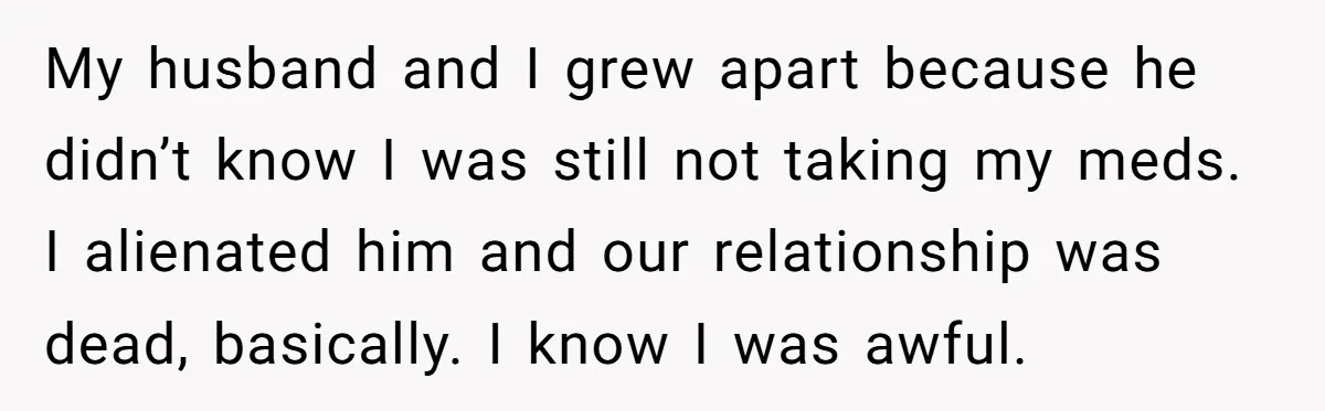 My husband and I grew apart because he didn’t know I was still not taking my meds. I alienated him and our relationship was dead, basically. I know I was...