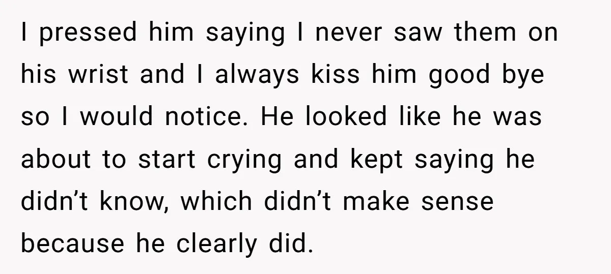 I pressed him saying I never saw them on his wrist and I always kiss him good bye so I would notice. He looked like he was about to start...