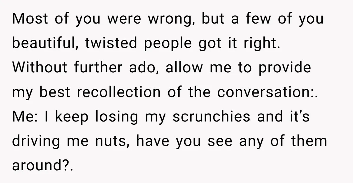 Most of you were wrong, but a few of you beautiful, twisted people got it right. Without further ado, allow me to provide my best recollection of the conversation:. Me:...