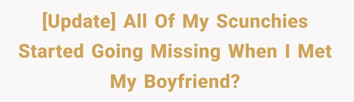 [UPDATE] All of my scunchies started going missing when I met my boyfriend?