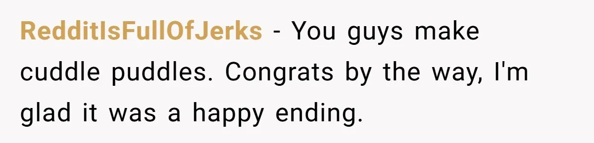 RedditIsFullOfJerks − You guys make cuddle puddles. Congrats by the way, I'm glad it was a happy ending.