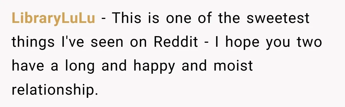 LibraryLuLu − This is one of the sweetest things I've seen on Reddit - I hope you two have a long and happy and moist relationship.