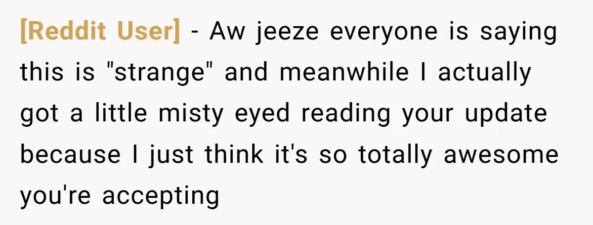 [Reddit User] − Aw jeeze everyone is saying this is "strange" and meanwhile I actually got a little misty eyed reading your update because I just think it's so totally...