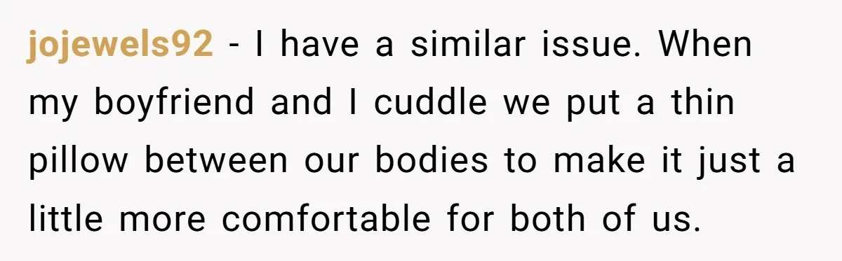 jojewels92 − I have a similar issue. When my boyfriend and I cuddle we put a thin pillow between our bodies to make it just a little more comfortable for...