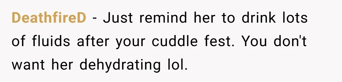 DeathfireD − Just remind her to drink lots of fluids after your cuddle fest. You don't want her dehydrating lol.
