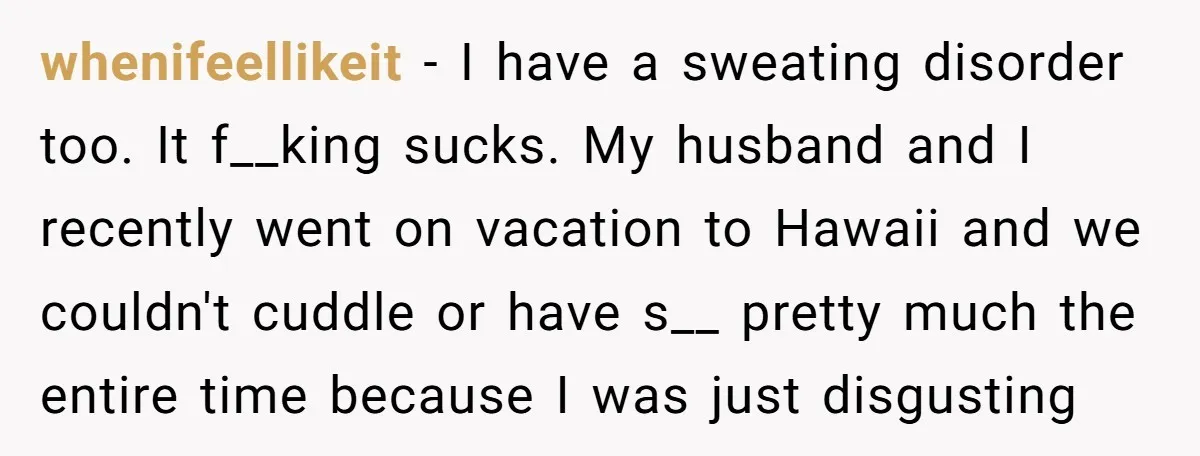 whenifeellikeit − I have a sweating disorder too. It f__king sucks. My husband and I recently went on vacation to Hawaii and we couldn't cuddle or have s__ pretty much...