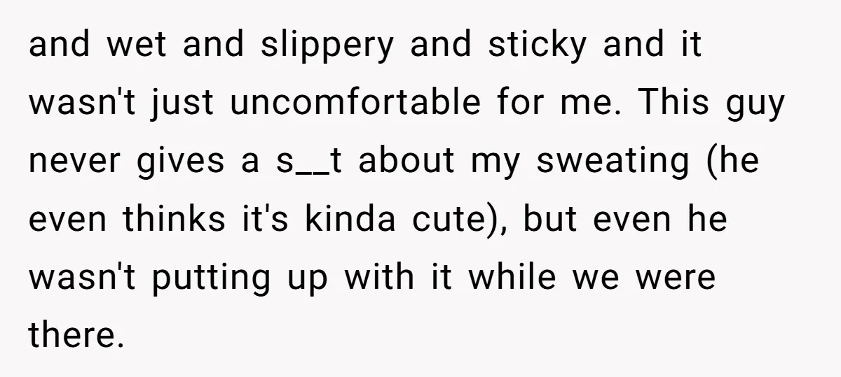 and wet and slippery and sticky and it wasn't just uncomfortable for me. This guy never gives a s__t about my sweating (he even thinks it's kinda cute), but even...