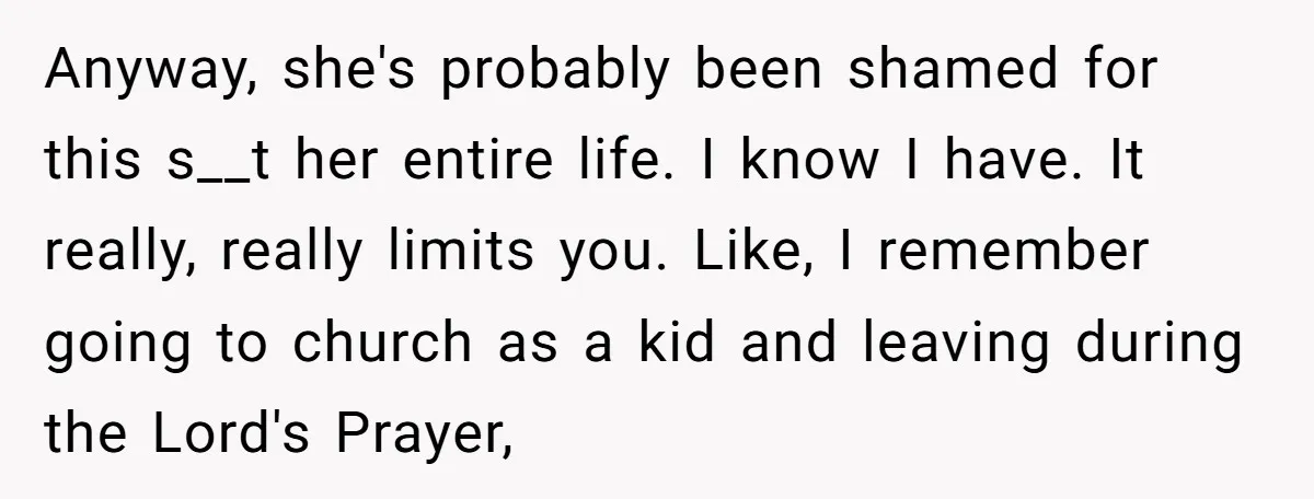 Anyway, she's probably been shamed for this s__t her entire life. I know I have. It really, really limits you. Like, I remember going to church as a kid and...