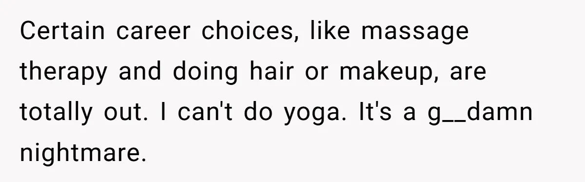 Certain career choices, like massage therapy and doing hair or makeup, are totally out. I can't do yoga. It's a g__damn nightmare.