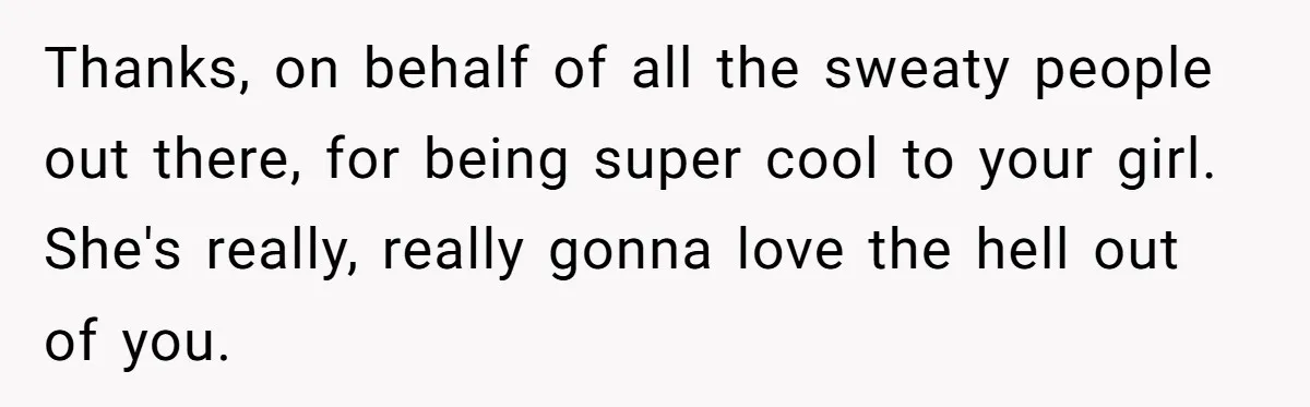 Thanks, on behalf of all the sweaty people out there, for being super cool to your girl. She's really, really gonna love the hell out of you.