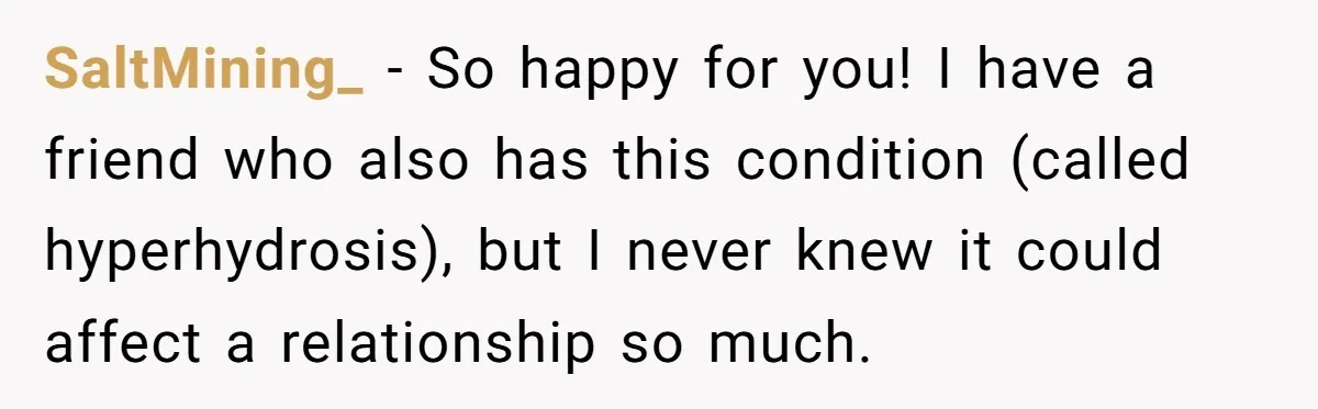 SaltMining_ − So happy for you! I have a friend who also has this condition (called hyperhydrosis), but I never knew it could affect a relationship so much.