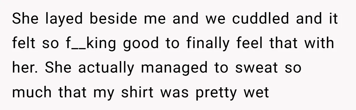 She layed beside me and we cuddled and it felt so f__king good to finally feel that with her. She actually managed to sweat so much that my shirt was...