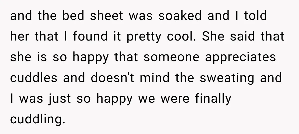 and the bed sheet was soaked and I told her that I found it pretty cool. She said that she is so happy that someone appreciates cuddles and doesn't mind...