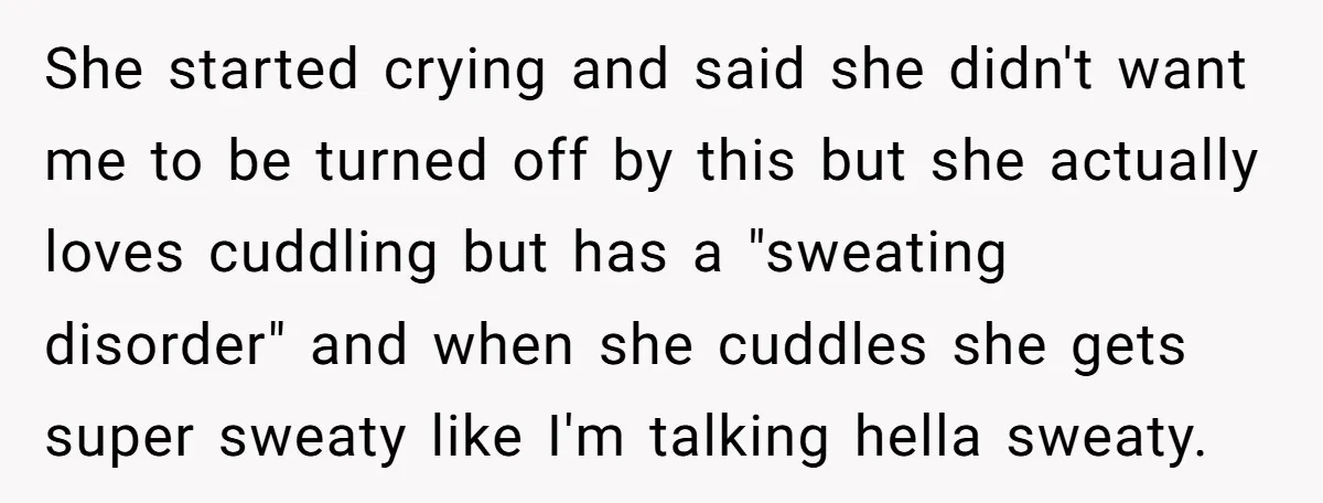 She started crying and said she didn't want me to be turned off by this but she actually loves cuddling but has a "sweating disorder" and when she cuddles she...