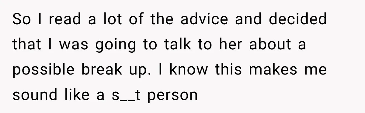 So I read a lot of the advice and decided that I was going to talk to her about a possible break up. I know this makes me sound like...