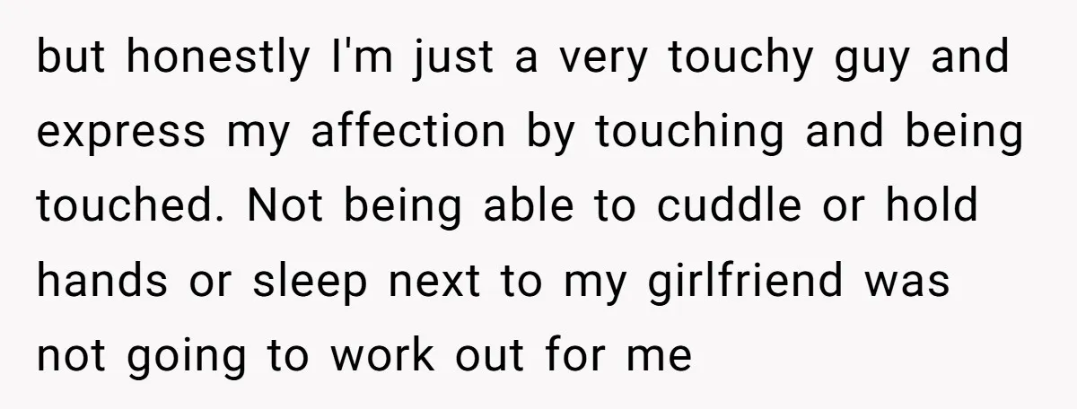 but honestly I'm just a very touchy guy and express my affection by touching and being touched. Not being able to cuddle or hold hands or sleep next to my...