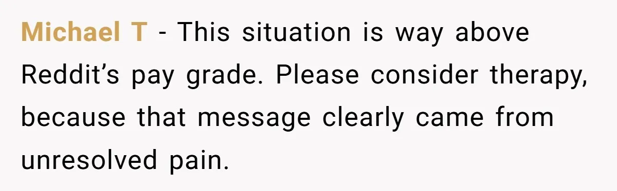 Michael T - This situation is way above Reddit’s pay grade. Please consider therapy, because that message clearly came from unresolved pain.