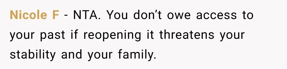 Nicole F - NTA. You don’t owe access to your past if reopening it threatens your stability and your family.