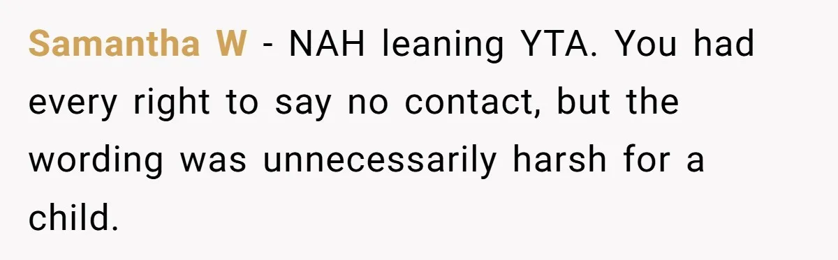 Samantha W - NAH leaning YTA. You had every right to say no contact, but the wording was unnecessarily harsh for a child.