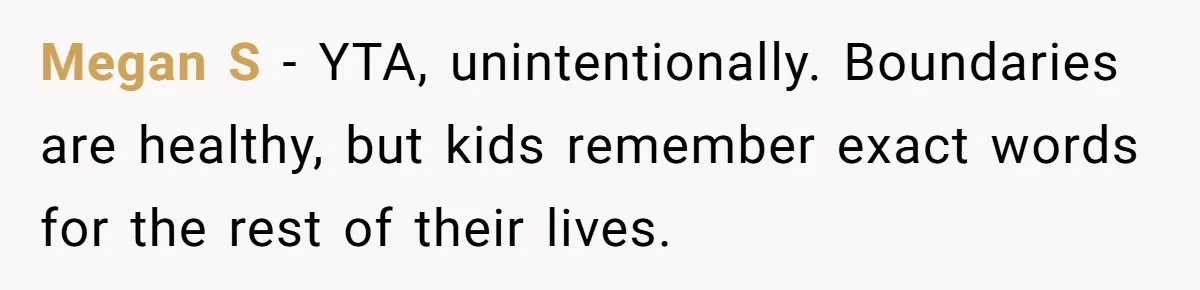 Megan S - YTA, unintentionally. Boundaries are healthy, but kids remember exact words for the rest of their lives.