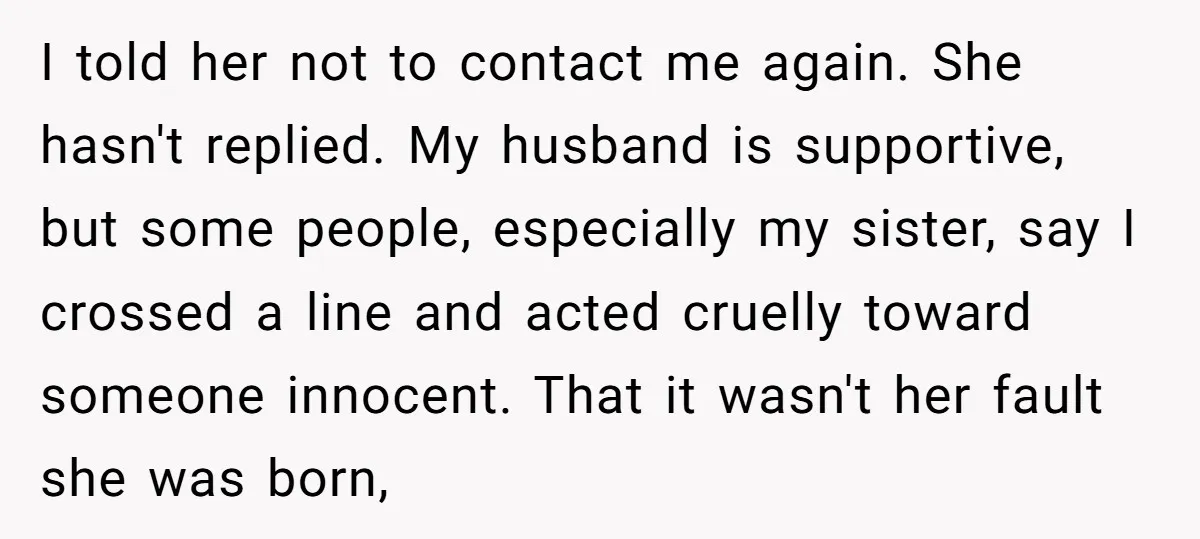 I told her not to contact me again. She hasn't replied. My husband is supportive, but some people, especially my sister, say I crossed a line and acted cruelly toward...