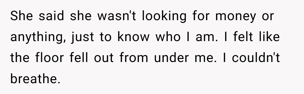 She said she wasn't looking for money or anything, just to know who I am. I felt like the floor fell out from under me. I couldn't breathe.