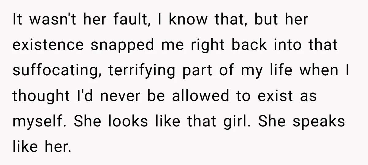 It wasn't her fault, I know that, but her existence snapped me right back into that suffocating, terrifying part of my life when I thought I'd never be allowed to...