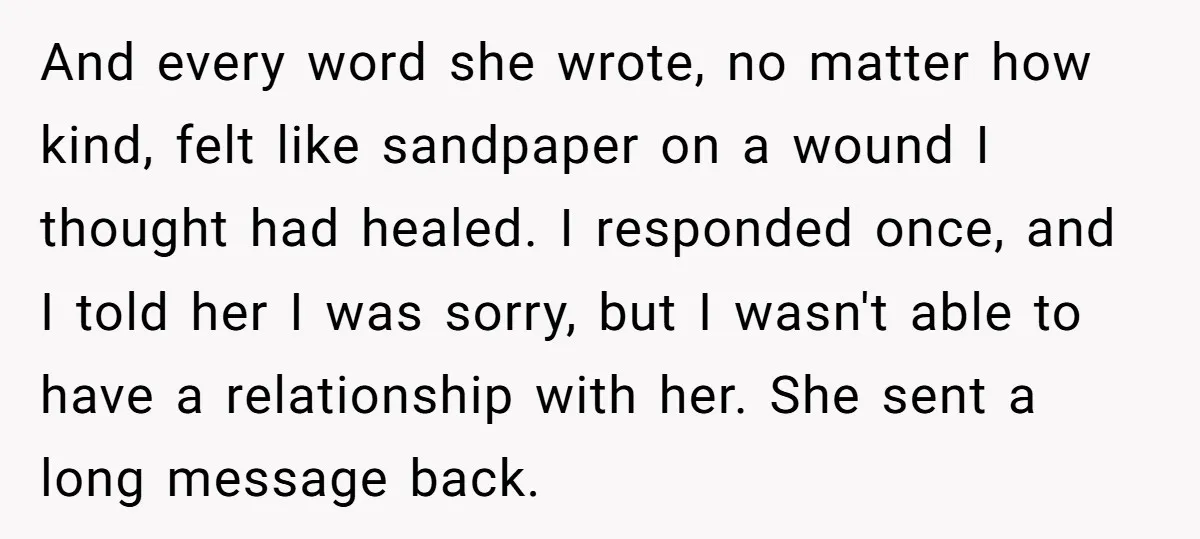 And every word she wrote, no matter how kind, felt like sandpaper on a wound I thought had healed. I responded once, and I told her I was sorry, but...