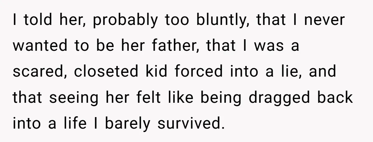 I told her, probably too bluntly, that I never wanted to be her father, that I was a scared, closeted kid forced into a lie, and that seeing her felt...