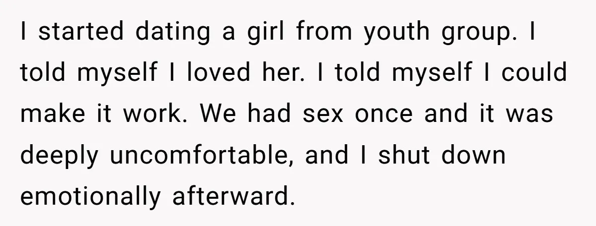 I started dating a girl from youth group. I told myself I loved her. I told myself I could make it work. We had sex once and it was deeply...