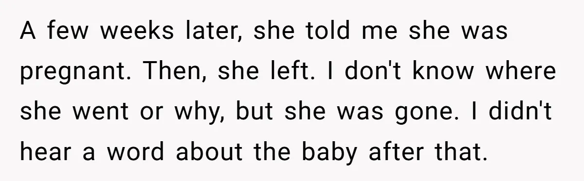 A few weeks later, she told me she was pregnant. Then, she left. I don't know where she went or why, but she was gone. I didn't hear a word...