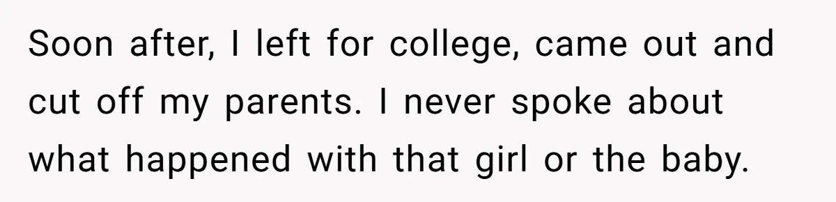 Soon after, I left for college, came out and cut off my parents. I never spoke about what happened with that girl or the baby.