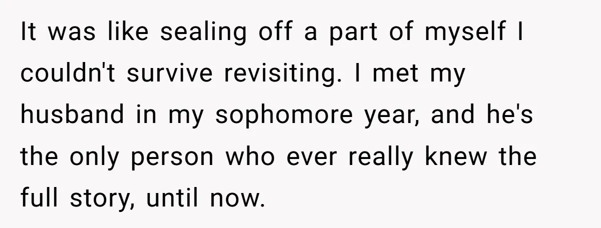 It was like sealing off a part of myself I couldn't survive revisiting. I met my husband in my sophomore year, and he's the only person who ever really knew...