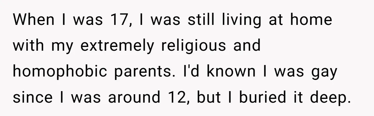 When I was 17, I was still living at home with my extremely religious and homophobic parents. I'd known I was gay since I was around 12, but I buried...