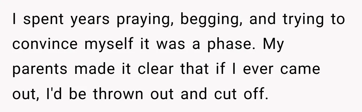 I spent years praying, begging, and trying to convince myself it was a phase. My parents made it clear that if I ever came out, I'd be thrown out and...
