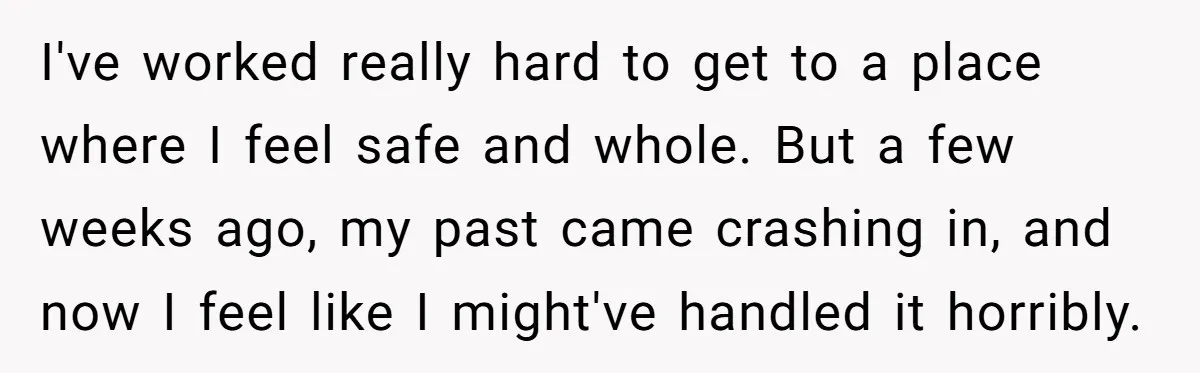 I've worked really hard to get to a place where I feel safe and whole. But a few weeks ago, my past came crashing in, and now I feel like...