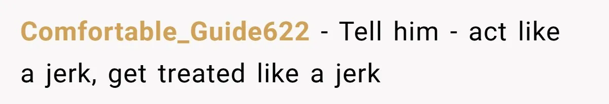 Comfortable_Guide622 − Tell him - act like a jerk, get treated like a jerk