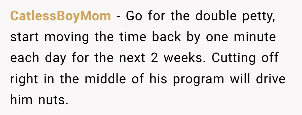 CatlessBoyMom − Go for the double petty, start moving the time back by one minute each day for the next 2 weeks. Cutting off right in the middle of his...