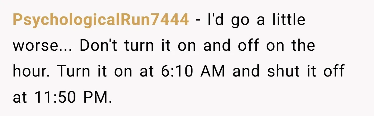 PsychologicalRun7444 − I'd go a little worse... Don't turn it on and off on the hour. Turn it on at 6:10 AM and shut it off at 11:50 PM.