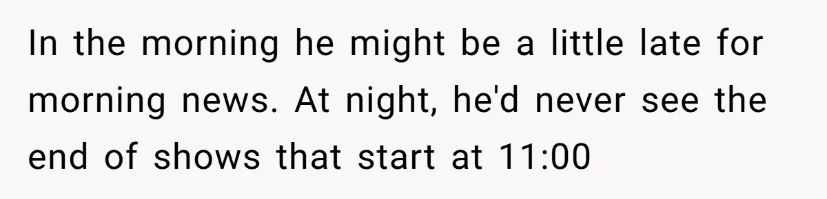 In the morning he might be a little late for morning news. At night, he'd never see the end of shows that start at 11:00