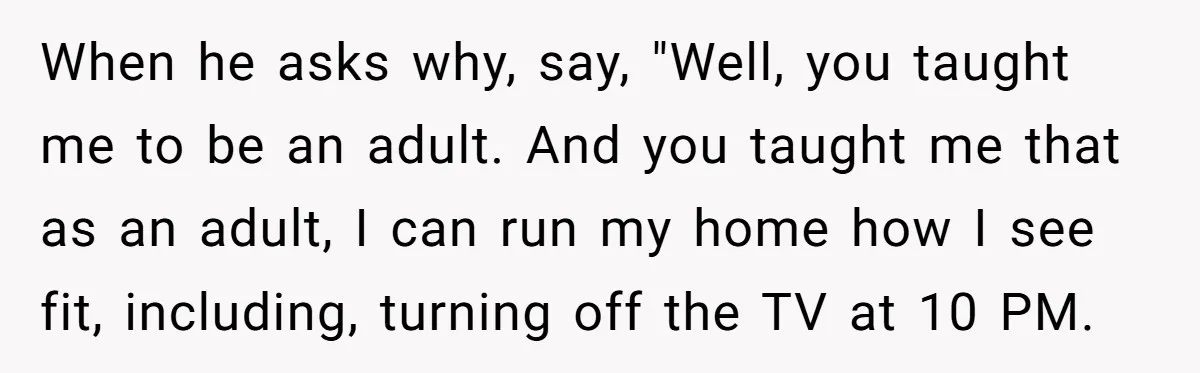When he asks why, say, "Well, you taught me to be an adult. And you taught me that as an adult, I can run my home how I see fit,...
