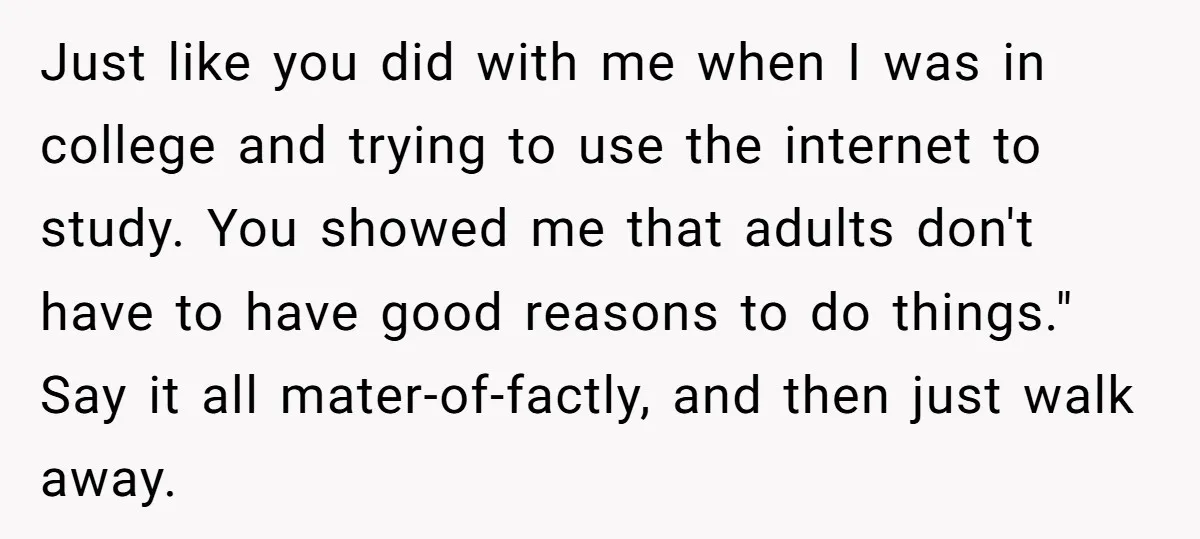 Just like you did with me when I was in college and trying to use the internet to study. You showed me that adults don't have to have good reasons...