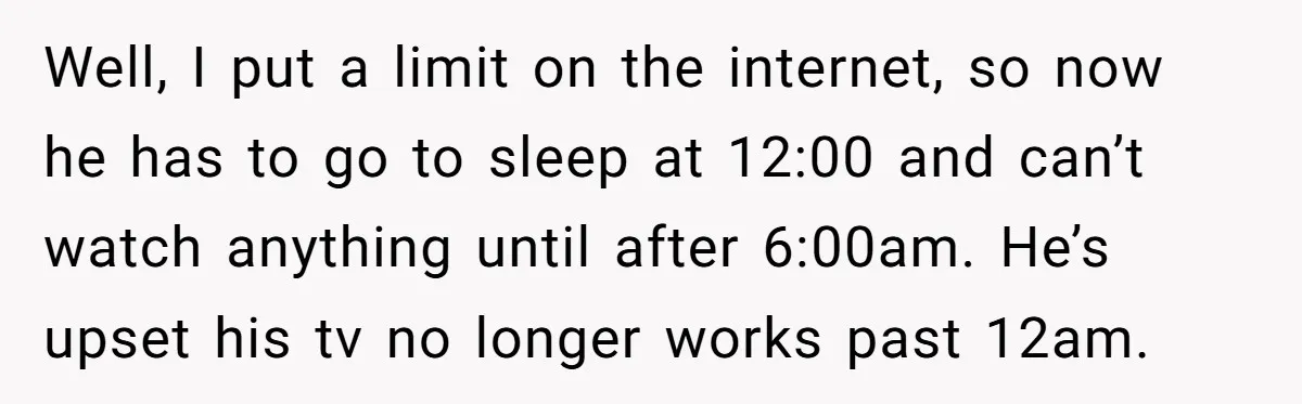 Well, I put a limit on the internet, so now he has to go to sleep at 12:00 and can’t watch anything until after 6:00am. He’s upset his tv no...