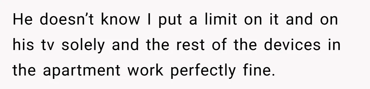 He doesn’t know I put a limit on it and on his tv solely and the rest of the devices in the apartment work perfectly fine.